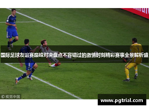 国际足球友谊赛巅峰对决盘点不容错过的激情时刻精彩赛事全景解析盛