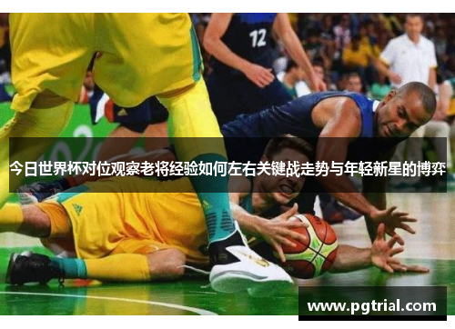 今日世界杯对位观察老将经验如何左右关键战走势与年轻新星的博弈 今日世界杯对位观察老将经验如何左右关键战走势与年轻新星的博弈