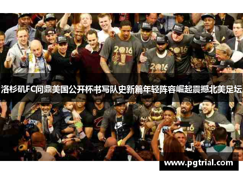 洛杉矶FC问鼎美国公开杯书写队史新篇年轻阵容崛起震撼北美足坛
