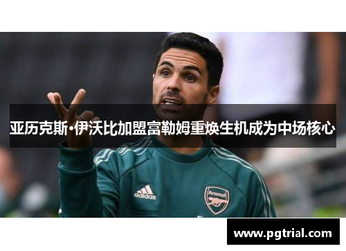 亚历克斯·伊沃比加盟富勒姆重焕生机成为中场核心