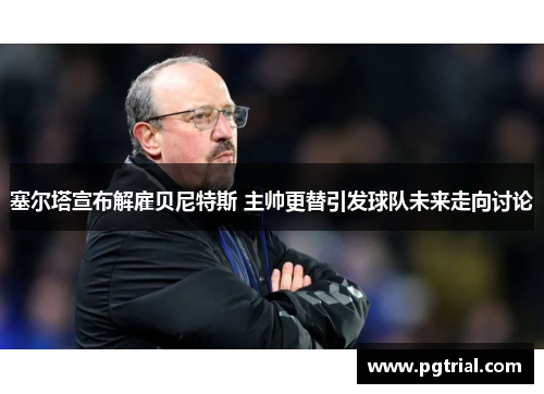 塞尔塔宣布解雇贝尼特斯 主帅更替引发球队未来走向讨论